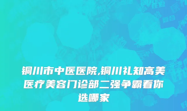 铜川市中医医院,铜川礼知高美医疗美容门诊部二强争霸看你选哪家