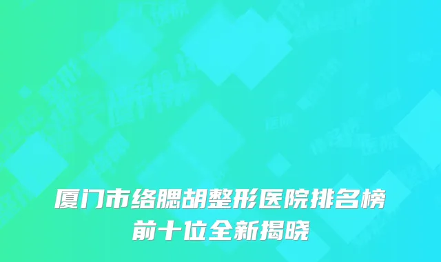 厦门市络腮胡整形医院排名榜前十位全新揭晓