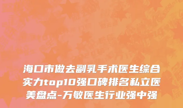 海口市做去副乳手术医生综合实力top10强口碑排名私立医美盘点-万敏医生行业强中强