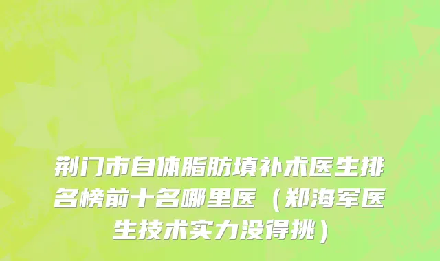 荆门市自体脂肪填补术医生排名榜前十名哪里医（郑海军医生技术实力没得挑）