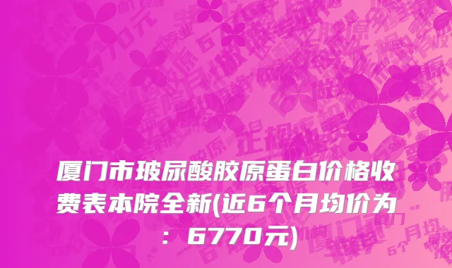 厦门市玻尿酸胶原蛋白价格收费表本院全新(近6个月均价为：6770元)