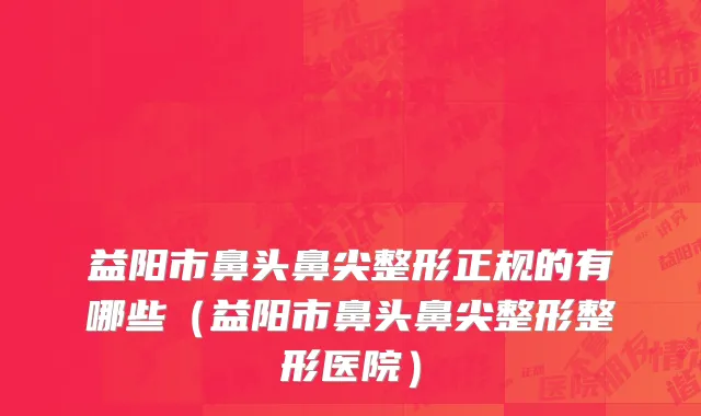 益阳市鼻头鼻尖整形正规的有哪些（益阳市鼻头鼻尖整形整形医院）