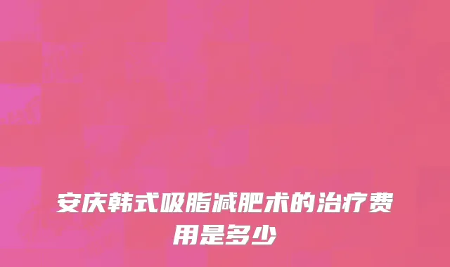 安庆韩式吸脂减肥术的治疗费用是多少