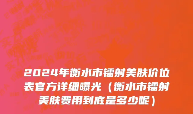 2024年衡水市镭射美肤价位表官方详细曝光（衡水市镭射美肤费用到底是多少呢）