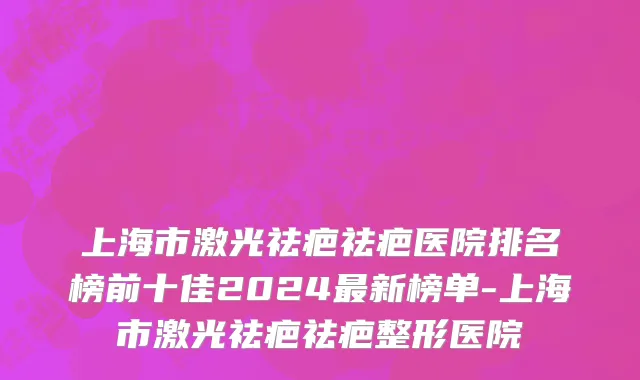 上海市激光祛疤祛疤医院排名榜前十佳2024最新榜单-上海市激光祛疤祛疤整形医院