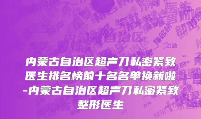 内蒙古自治区超声刀私密紧致医生排名榜前十名名单换新啦-内蒙古自治区超声刀私密紧致整形医生