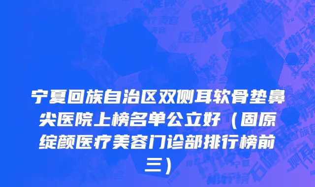 宁夏回族自治区双侧耳软骨垫鼻尖医院上榜名单公立好（固原绽颜医疗美容门诊部排行榜前三）