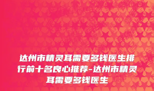 达州市精灵耳需要多钱医生排行前十名良心推荐-达州市精灵耳需要多钱医生