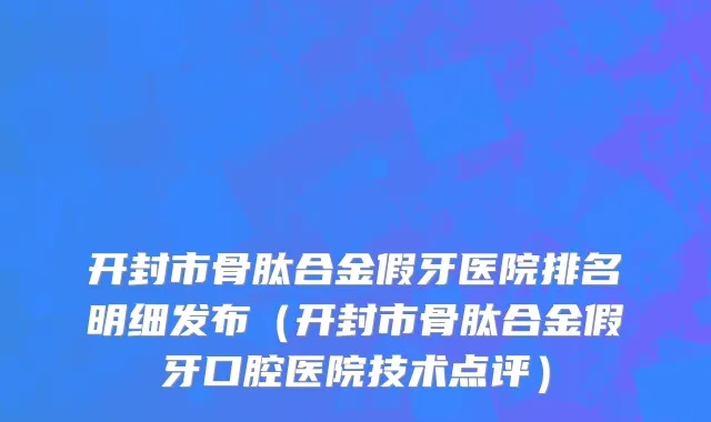 开封市骨肽合金假牙医院排名明细发布（开封市骨肽合金假牙口腔医院技术点评）