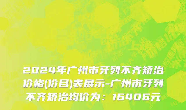 2024年广州市牙列不齐矫治价格(价目)表展示-广州市牙列不齐矫治均价为：16406元
