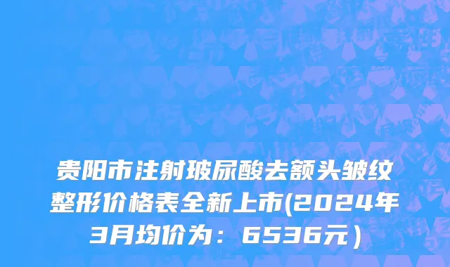 贵阳市注射玻尿酸去额头皱纹整形价格表全新上市(2024年3月均价为：6536元）