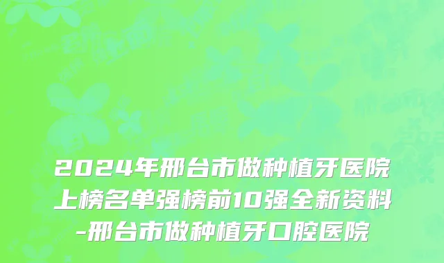 2024年邢台市做种植牙医院上榜名单强榜前10强全新资料-邢台市做种植牙口腔医院