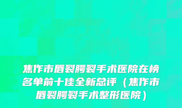 焦作市唇裂腭裂手术医院在榜名单前十佳全新总评（焦作市唇裂腭裂手术整形医院）