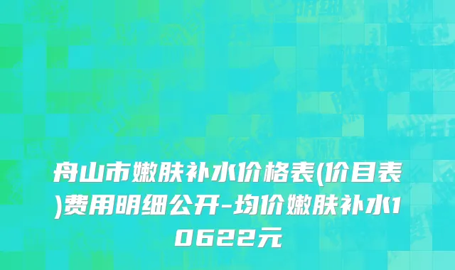 舟山市嫩肤补水价格表(价目表)费用明细公开-均价嫩肤补水10622元