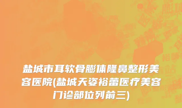 盐城市耳软骨膨体隆鼻整形美容医院(盐城天姿裕蕾医疗美容门诊部位列前三)