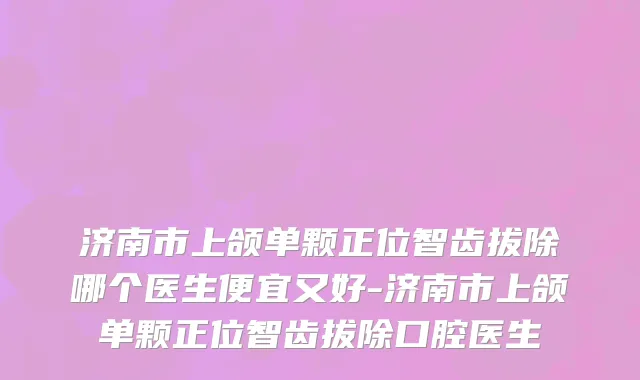 济南市上颌单颗正位智齿拔除哪个医生便宜又好-济南市上颌单颗正位智齿拔除口腔医生