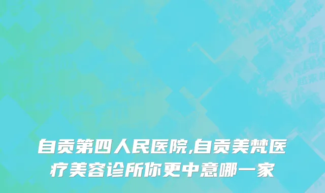 自贡第四人民医院,自贡美梵医疗美容诊所你更中意哪一家