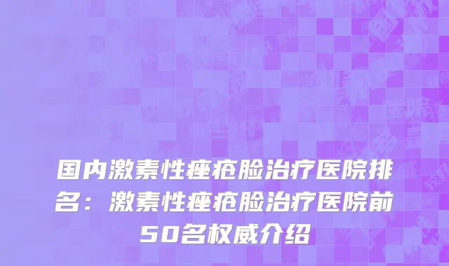 国内激素性痤疮脸治疗医院排名：激素性痤疮脸治疗医院前50名权威介绍