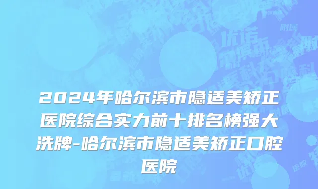 2024年哈尔滨市隐适美矫正医院综合实力前十排名榜强大洗牌-哈尔滨市隐适美矫正口腔医院