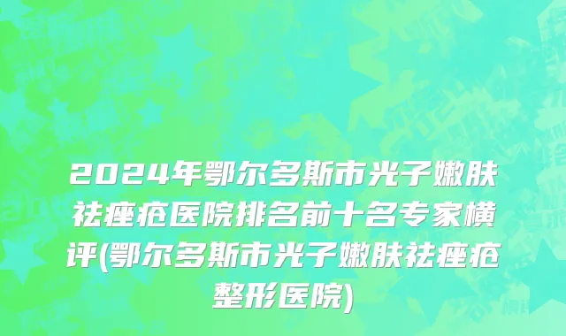 2024年鄂尔多斯市光子嫩肤祛痤疮医院排名前十名专家横评(鄂尔多斯市光子嫩肤祛痤疮整形医院)