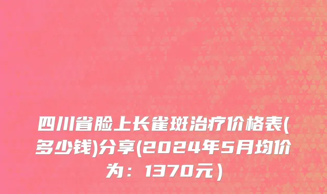 四川省脸上长雀斑治疗价格表(多少钱)分享(2024年5月均价为：1370元）
