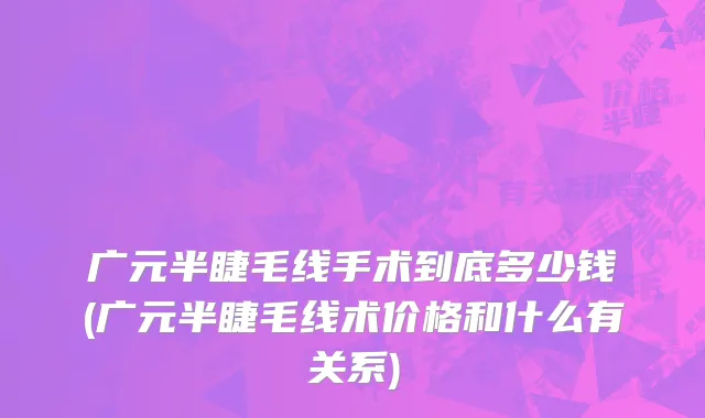 广元半睫毛线手术到底多少钱(广元半睫毛线术价格和什么有关系)