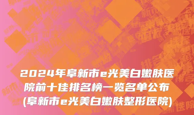 2024年阜新市e光美白嫩肤医院前十佳排名榜一览名单公布(阜新市e光美白嫩肤整形医院)