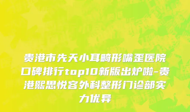 贵港市先天小耳畸形嘴歪医院口碑排行top10新版出炉啦-贵港熙思悦容外科整形门诊部实力优异