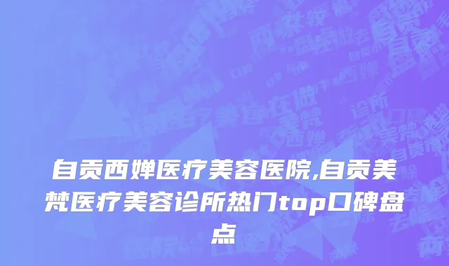 自贡西婵医疗美容医院,自贡美梵医疗美容诊所热门top口碑盘点
