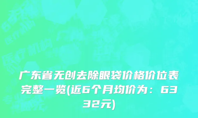 广东省无创去除眼袋价格价位表完整一览(近6个月均价为：6332元)