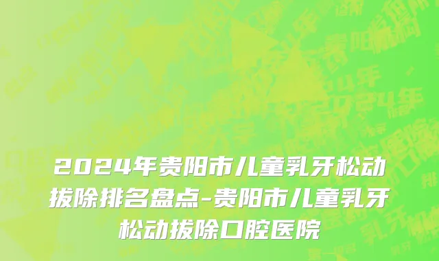 2024年贵阳市儿童乳牙松动拔除排名盘点-贵阳市儿童乳牙松动拔除口腔医院