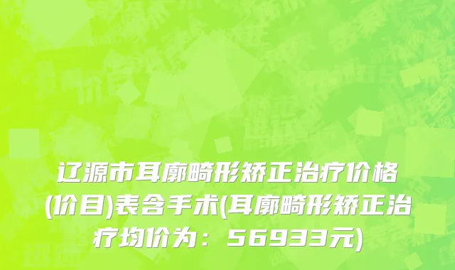 辽源市耳廓畸形矫正治疗价格(价目)表含手术(耳廓畸形矫正治疗均价为：56933元)