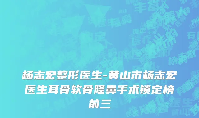 杨志宏整形医生-黄山市杨志宏医生耳骨软骨隆鼻手术锁定榜前三