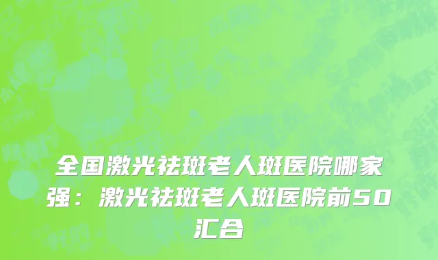 全国激光祛斑老人斑医院哪家强：激光祛斑老人斑医院前50汇合