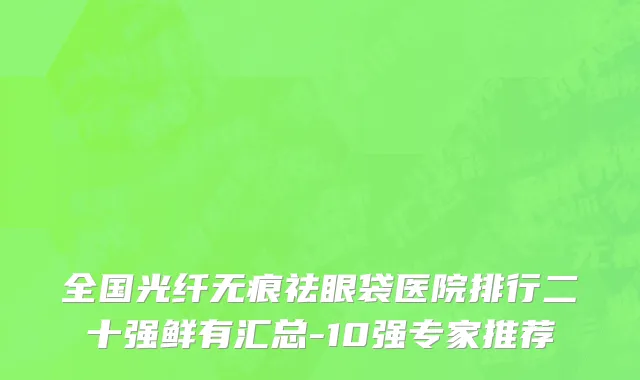 全国光纤无痕祛眼袋医院排行二十强鲜有汇总-10强专家推荐