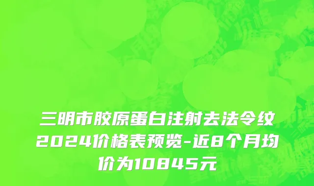 三明市胶原蛋白注射去法令纹2024价格表预览-近8个月均价为10845元