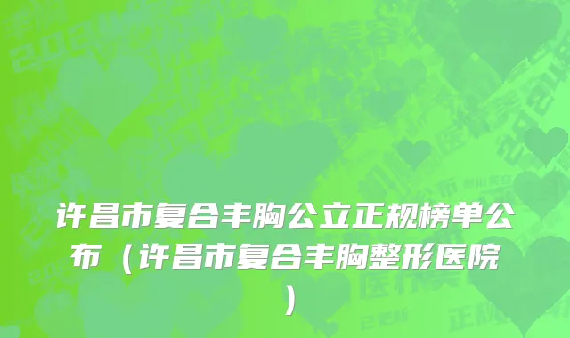 许昌市复合丰胸公立正规榜单公布（许昌市复合丰胸整形医院）