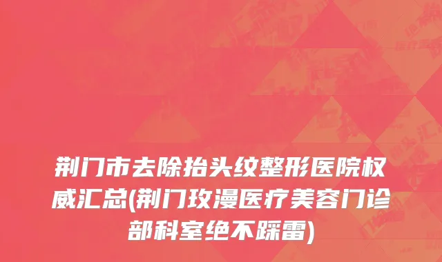 荆门市去除抬头纹整形医院权威汇总(荆门玫漫医疗美容门诊部科室绝不踩雷)