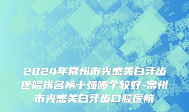 2024年常州市光感美白牙齿医院排名榜十强哪个较好-常州市光感美白牙齿口腔医院