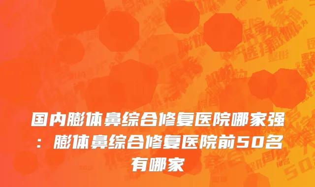 国内膨体鼻综合修复医院哪家强：膨体鼻综合修复医院前50名有哪家