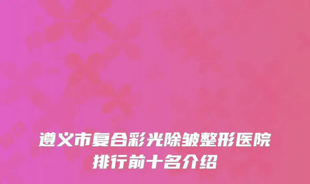 遵义市复合彩光除皱整形医院排行前十名介绍