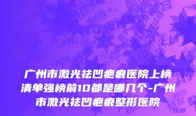 广州市激光祛凹疤痕医院上榜清单强榜前10都是哪几个-广州市激光祛凹疤痕整形医院
