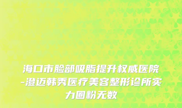 海口市脸部吸脂提升权威医院-澄迈韩秀医疗美容整形诊所实力圈粉无数