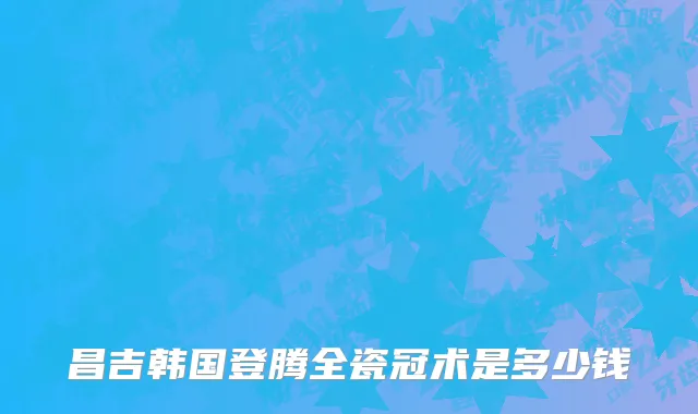 昌吉韩国登腾全瓷冠术是多少钱