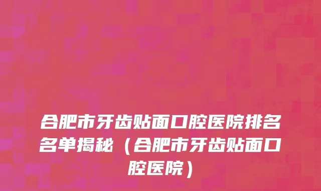 合肥市牙齿贴面口腔医院排名名单揭秘（合肥市牙齿贴面口腔医院）