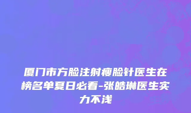 厦门市方脸注射瘦脸针医生在榜名单夏日必看-张皓琳医生实力不浅