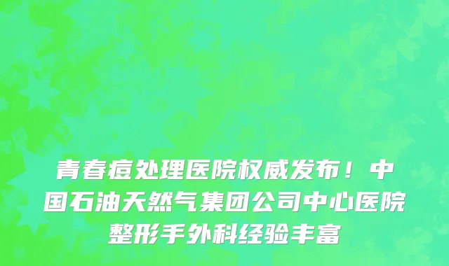 青春痘处理医院权威发布!中国石油天然气集团公司中心医院整形手外科经验丰富
