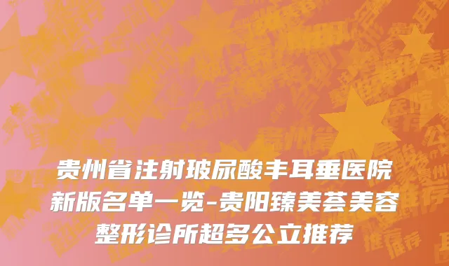 贵州省注射玻尿酸丰耳垂医院新版名单一览-贵阳臻美荟美容整形诊所超多公立推荐