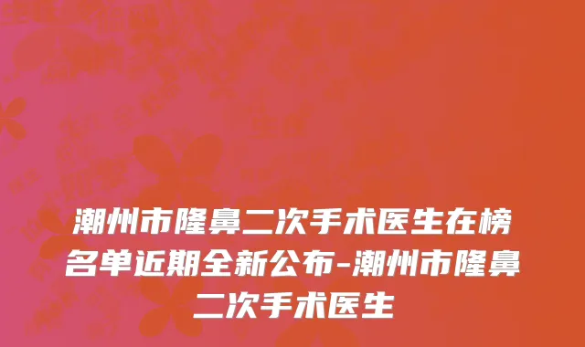 潮州市隆鼻二次手术医生在榜名单近期全新公布-潮州市隆鼻二次手术医生