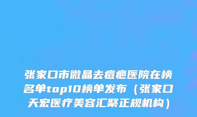 张家口市微晶去痘疤医院在榜名单top10榜单发布（张家口天宏医疗美容汇聚正规机构）